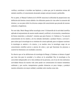 verificar, corroborar o invalidar una hipótesis; y aclara que, por la naturaleza misma del
método científico, el conocimiento alcanzado siempre será provisional y perfectible.
Por su parte, el Manual Canberra de la OCDE menciona la dificultad de proporcionar una
definición del término ciencia debido a los diferentes puntos de vista sobre la extensión del
término y su uso para referir los diversos campos del conocimiento que procede de razones
culturales y lingüísticas.
Por otro lado, Mario Bunge define tecnología como “el desarrollo de la actividad científica
aplicada al mejoramiento de nuestro medio natural y artificial, a la invención y manufactura
de bienes materiales y culturales”; mientras que para Gustavo A. Cárdenas es “la suma de
conocimientos de los medios y de los métodos destinados a producir bienes y servicios”,
pero aclara que la tecnología no es sinónimo de ciencia aplicada, pues en algunas ocasiones
la tecnología es anterior a la ciencia, y en muchos otros la tecnología surge sin un
conocimiento científico previo y preciso de cómo y por qué funcionan los procesos u
ocurren los fenómenos con resultados concretos.
Se observa que en las definiciones de tecnología de Bunge y Cárdenas se destaca el papel
que tiene ésta para la sociedad y la cultura en la actualidad. Hoy la tecnología se ha
convertido indispensable en la vida cotidiana de las personas, con el uso de ésta realizamos
actividades básicas de nuestra vida como puede ser comunicarnos de manera instantánea
oralmente y por escrito, transportarnos grandes distancias en poco tiempo y producir
nuestros alimentos con mayor calidad y cantidad, entre muchas cosas más.
 