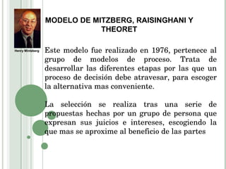 MODELO DE MITZBERG, RAISINGHANI Y THEORET Este modelo fue realizado en 1976, pertenece al grupo de modelos de proceso. Trata de desarrollar las diferentes etapas por las que un proceso de decisión debe atravesar, para escoger la alternativa mas conveniente. La selección se realiza tras una serie de propuestas hechas por un grupo de persona que expresan sus juicios e intereses, escogiendo la que mas se aproxime al beneficio de las partes Henry Mintzberg 
