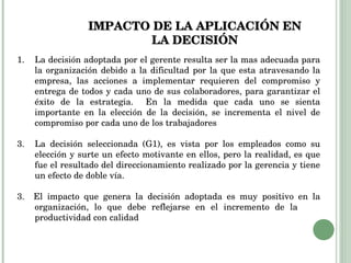 IMPACTO DE LA APLICACIÓN EN LA DECISIÓN La decisión adoptada por el gerente resulta ser la mas adecuada para la organización debido a la dificultad por la que esta atravesando la empresa, las acciones a implementar requieren del compromiso y entrega de todos y cada uno de sus colaboradores, para garantizar el éxito de la estrategia.  En la medida que cada uno se sienta importante en la elección de la decisión, se incrementa el nivel de compromiso por cada uno de los trabajadores La decisión seleccionada (G1), es vista por los empleados como su elección y surte un efecto motivante en ellos, pero la realidad, es que fue el resultado del direccionamiento realizado por la gerencia y tiene un efecto de doble vía. 3.  El impacto que genera la decisión adoptada es muy positivo en la organización, lo que debe reflejarse en el incremento de la  productividad con calidad 