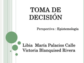 TOMA DE DECISIÓN Libia  María Palacios Calle Victoria Blanquised Rivera Perspectiva :  Epistemología 