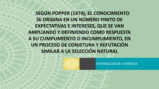 EPISTEMOLOGIA DE LA GERENCIA
SEGÚN POPPER (1974), EL CONOCIMIENTO
SE ORIGINA EN UN NÚMERO FINITO DE
EXPECTATIVAS E INTERESES, QUE SE VAN
AMPLIANDO Y DEFINIENDO COMO RESPUESTA
A SU CUMPLIMIENTO O INCUMPLIMIENTO, EN
UN PROCESO DE CONJETURA Y REFUTACIÓN
SIMILAR A LA SELECCIÓN NATURAL
 