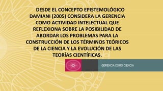 GERENCIA COMO CIENCIA
DESDE EL CONCEPTO EPISTEMOLÓGICO
DAMIANI (2005) CONSIDERA LA GERENCIA
COMO ACTIVIDAD INTELECTUAL QUE
REFLEXIONA SOBRE LA POSIBILIDAD DE
ABORDAR LOS PROBLEMAS PARA LA
CONSTRUCCIÓN DE LOS TÉRMINOS TEÓRICOS
DE LA CIENCIA Y LA EVOLUCIÓN DE LAS
TEORÍAS CIENTÍFICAS.
 