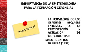 IMPORTANCIA DE LA EPISTEMOLOGÍA
PARA LA FORMACIÓN GERENCIAL
LA FORMACIÓN DE LOS
GERENTES REQUIERE
ENTONCES DE LA
PARTICIPACIÓN Y
ACTUACIÓN DE
CRITERIOS TRAN
SDISCIPLINARIOS
BARRERA (1999)
 