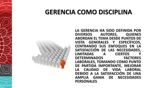 GERENCIA COMO DISCIPLINA
LA GERENCIA HA SIDO DEFINIDA POR
DIVERSOS AUTORES, QUIENES
ABORDAN EL TEMA DESDE PUNTOS DE
VISTA GENERALES Y ESPECÍFICOS,
CENTRANDO SUS ENFOQUES EN LA
SATISFACCIÓN DE LAS NECESIDADES,
LIMITADAS A CIERTOS Y
DETERMINADOS FACTORES
LABORALES, TOMANDO COMO PUNTO
DE PARTIDA IMPORTANTE, MEJORAR
LA CALIDAD DE VIDA LABORAL
DEBIDO A LA SATISFACCIÓN DE UNA
AMPLIA GAMA DE NECESIDADES
PERSONALES
 