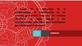A través de la aplicación de la
epistemología, la investigación de las
ciencias gerenciales hace uso del método
científico, las reglas lógicas y los
procedimientos adecuados para la búsqueda
del conocimiento gerencial.
GERENCIA
 