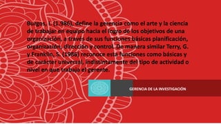 Burgos, I. (1.986), define la gerencia como el arte y la ciencia
de trabajar en equipo hacia el logro de los objetivos de una
organización, a través de sus funciones básicas planificación,
organización, dirección y control. De manera similar Terry, G.
y Franklin, S. (1986) reconoce esta funciones como básicas y
de carácter universal, indistintamente del tipo de actividad o
nivel en que trabaja el gerente.
GERENCIA DE LA INVESTIGACIÓN:
 