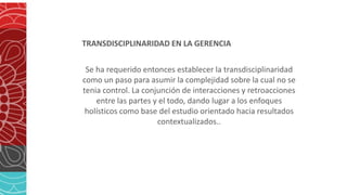 TRANSDISCIPLINARIDAD EN LA GERENCIA
Se ha requerido entonces establecer la transdisciplinaridad
como un paso para asumir la complejidad sobre la cual no se
tenia control. La conjunción de interacciones y retroacciones
entre las partes y el todo, dando lugar a los enfoques
holísticos como base del estudio orientado hacia resultados
contextualizados..
 