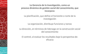 La Gerencia de la Investigación, como un
proceso dinámico de gestión social del conocimiento, que
incorpora:
La planificación, que define el horizonte o norte de la
investigación
La organización, distribuye funciones y tareas
La dirección, en términos de liderazgo en la construcción social
del conocimiento
El control, al evaluar los resultados bajo la perspectiva de:
eficacia
 