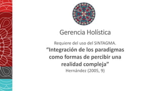 Gerencia Holística
Requiere del uso del SINTAGMA.
“Integración de los paradigmas
como formas de percibir una
realidad compleja”
Hernández (2005, 9)
 