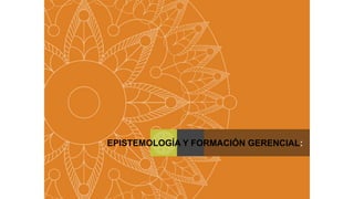 EPISTEMOLOGÍA Y FORMACIÓN GERENCIAL:
 