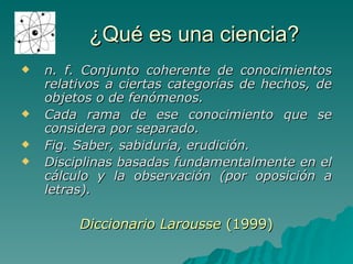 ¿Qué es una ciencia? n. f.  Conjunto coherente de conocimientos relativos a ciertas categorías de hechos, de objetos o de fenómenos. Cada rama de ese conocimiento que se considera por separado. Fig. Saber, sabiduría, erudición. Disciplinas basadas fundamentalmente en el cálculo y la observación (por oposición a letras). Diccionario Larousse  (1999) 