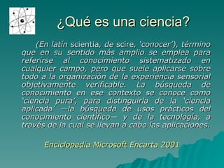 ¿Qué es una ciencia? (En latín  scientia , de  scire , ‘conocer’), término que en su sentido más amplio se emplea para referirse al conocimiento sistematizado en cualquier campo, pero que suele aplicarse sobre todo a la organización de la experiencia sensorial objetivamente verificable. La búsqueda de conocimiento en ese contexto se conoce como ‘ciencia pura’, para distinguirla de la ‘ciencia aplicada’ —la búsqueda de usos prácticos del conocimiento científico— y de la tecnología, a través de la cual se llevan a cabo las aplicaciones. Enciclopedia Microsoft Encarta 2001 