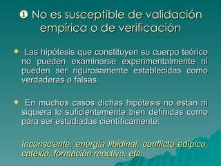   No es susceptible de validación empírica o de verificación Las hipótesis que constituyen su cuerpo teórico no pueden examinarse experimentalmente ni pueden ser rigurosamente establecidas como verdaderas o falsas. En muchos casos dichas hipótesis no están ni siquiera lo suficientemente bien definidas como para ser estudiadas científicamente: Inconsciente, energía libidinal, conflicto edípico, catexia, formación reactiva, etc. 