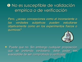    No es susceptible de validación empírica o de verificación Pero, ¿acaso concepciones como el inconsciente o las verdades subjetivas pueden estudiarse objetivamente como en los experimentos físicos o químicos? Puede que no. Sin embargo cualquier proposición que se pretenda verdadera, debe poder ser susceptible de ser  comprobada  o  verificada: 