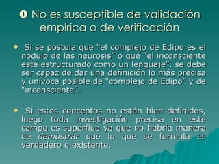    No es susceptible de validación empírica o de verificación Si se postula que “el complejo de Edipo es el nódulo de las neurosis” o que “el inconsciente está estructurado como un lenguaje”, se debe ser capaz de dar una definición lo más precisa y unívoca posible de “complejo de Edipo” y de “inconsciente”. Si estos conceptos no están bien definidos, luego toda investigación precisa en este campo es superflua ya que no habría manera de  demostrar  que lo que se formula es verdadero o existente.  