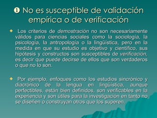    No es susceptible de validación empírica o de verificación Los criterios de  demostración  no son necesariamente válidos para ciencias sociales como la sociología, la psicología, la antropología o la lingüística, pero en la medida en que su estudio es objetivo y científico, sus hipótesis y constructos son susceptibles de  verificación,  es decir que puede decirse de ellos que son verdaderos o que no lo son. Por ejemplo, enfoques como los estudios sincrónico y diacrónico de la lengua en lingüística, aunque perfectibles, están bien definidos, son verificables en la experiencia y son útiles para la investigación en tanto no se diseñen o construyan otros que los superen. 