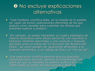    No excluye explicaciones alternativas Toda hipótesis científica debe, en la medida de lo posible, ser capaz de excluir explicaciones diferentes de las que postula como causales para sustentar los efectos que pretende explicar o predecir. Por ejemplo, se puede interpretar un cuadro patológico de histeria disociativa como efecto parcial de una regresión a fantasías infantiles reprimidas o una conducta o lenguaje delirante como un efecto de “la forclusión del Nombre-del-Padre”, así como pueden ser igualmente atribuibles a la posesión demoníaca, a un castigo de Dios o al “mal de ojo”. Una explicación científica genuina procura descartar interpretaciones diversas, además de fundamentar con datos por qué su hipótesis es superior a otra o la única viable desde un punto de vista racional y objetivo. 