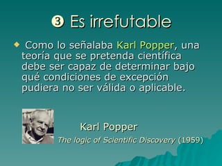    Es irrefutable Como lo señalaba  Karl Popper , una teoría que se pretenda científica debe ser capaz de determinar bajo qué condiciones de excepción pudiera no ser válida o aplicable. Karl Popper The logic of Scientific Discovery   (1959) 