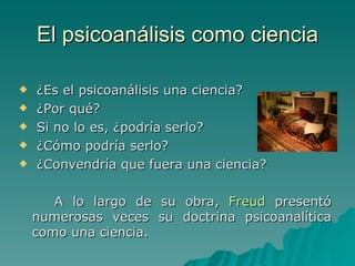 El psicoanálisis como ciencia ¿Es el psicoanálisis una ciencia?  ¿Por qué? Si no lo es, ¿podría serlo? ¿Cómo podría serlo? ¿Convendría que fuera una ciencia?  A lo largo de su obra,  Freud  presentó numerosas veces su doctrina psicoanalítica como una ciencia. 
