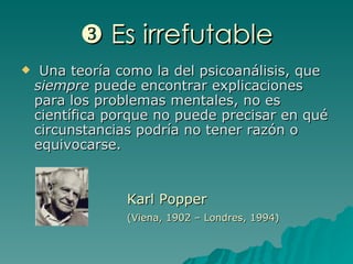    Es irrefutable Una teoría como la del psicoanálisis, que  siempre  puede encontrar explicaciones para los problemas mentales, no es científica porque no puede precisar en qué circunstancias podría no tener razón o equivocarse.  Karl Popper (Viena, 1902 – Londres, 1994) 