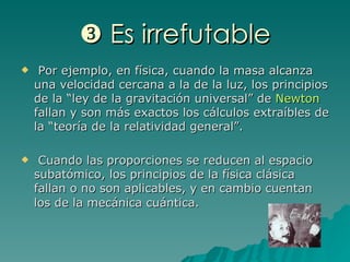    Es irrefutable Por ejemplo, en física, cuando la masa alcanza una velocidad cercana a la de la luz, los principios de la “ley de la gravitación universal” de  Newton  fallan y son más exactos los cálculos extraíbles de la “teoría de la relatividad general”. Cuando las proporciones se reducen al espacio subatómico, los principios de la física clásica fallan o no son aplicables, y en cambio cuentan los de la mecánica cuántica.   