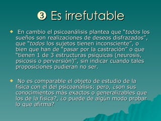    Es irrefutable En cambio el psicoanálisis plantea que “ todos  los sueños son realizaciones de deseos disfrazados”, que “ todos  los sujetos tienen inconsciente”, o bien que han de “pasar por la castración” o que “tienen 1 de 3 estructuras psíquicas (neurosis, psicosis o perversión)”, sin indicar cuando tales proposiciones pudieran no ser. No es comparable el objeto de estudio de la física con el del psicoanálisis; pero, ¿son sus conocimientos más exactos o generalizables que los de la física?, ¿o puede de algún modo probar lo que afirma? 