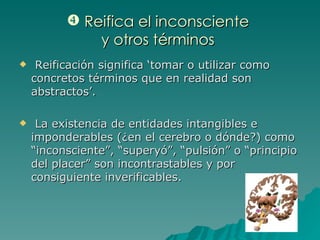 Reifica el inconsciente  y otros términos  Reificación significa ‘tomar o utilizar como concretos términos que en realidad son abstractos’. La existencia de entidades intangibles e imponderables (¿en el cerebro o dónde?) como “inconsciente”, “superyó”, “pulsión” o “principio del placer” son incontrastables y por consiguiente inverificables. 