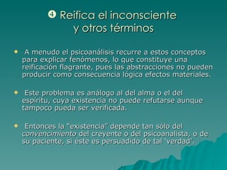 Reifica el inconsciente  y otros términos A menudo el psicoanálisis recurre a estos conceptos para explicar fenómenos, lo que constituye una reificación flagrante, pues las abstracciones no pueden producir como consecuencia lógica efectos materiales. Este problema es análogo al del alma o el del espíritu, cuya existencia no puede refutarse aunque tampoco pueda ser verificada. Entonces la “existencia” depende tan sólo del  convencimiento  del creyente o del psicoanalista, o de su paciente, si éste es persuadido de tal ‘verdad’. 