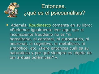 Entonces,  ¿qué es el psicoanálisis? Además,  Roudinesco  comenta en su libro: «Podemos igualmente leer aquí que el inconsciente freudiano no es “ni hereditario, ni cerebral, ni automático, ni neuronal, ni cognitivo, ni metafísico, ni simbólico, etc. ¿Pero entonces cuál es su naturaleza y por qué siempre es objeto de tan arduas polémicas?”».  