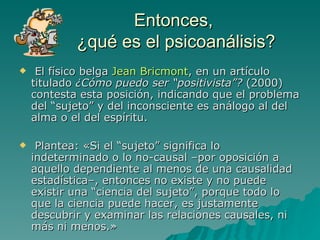 Entonces,  ¿qué es el psicoanálisis? El físico belga  Jean Bricmont , en un artículo titulado  ¿Cómo puedo ser “positivista”?  (2000) contesta esta posición, indicando que el problema del “sujeto” y del inconsciente es análogo al del alma o el del espíritu. Plantea: «Si el “sujeto” significa lo indeterminado o lo no-causal –por oposición a aquello dependiente al menos de una causalidad estadística–, entonces no existe y no puede existir una “ciencia del sujeto”, porque todo lo que la ciencia puede hacer, es justamente descubrir y examinar las relaciones causales, ni más ni menos.»  