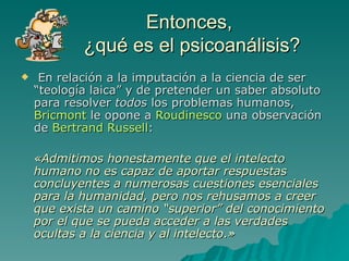 Entonces,  ¿qué es el psicoanálisis? En relación a la imputación a la ciencia de ser “teología laica” y de pretender un saber absoluto para resolver  todos  los problemas humanos,  Bricmont  le opone a  Roudinesco  una observación de  Bertrand Russell : «Admitimos honestamente que el intelecto humano no es capaz de aportar respuestas concluyentes a numerosas cuestiones esenciales para la humanidad, pero nos rehusamos a creer que exista un camino “superior” del conocimiento por el que se pueda acceder a las verdades ocultas a la ciencia y al intelecto.» 
