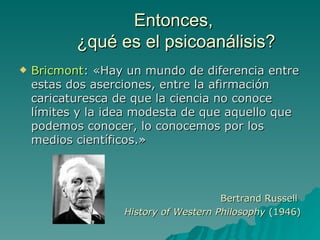 Entonces,  ¿qué es el psicoanálisis? Bricmont : «Hay un mundo de diferencia entre estas dos aserciones, entre la afirmación caricaturesca de que la ciencia no conoce límites y la idea modesta de que aquello que podemos conocer, lo conocemos por los medios científicos.» Bertrand Russell  History of Western Philosophy  ( 1946) 