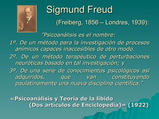 Sigmund Freud   (Freiberg, 1856 – Londres, 1939): ” Psicoanálisis es el nombre:  1º. De un método para la investigación de procesos anímicos capaces inaccesibles de otro modo. 2º. De un método terapéutico de perturbaciones neuróticas basado en tal investigación; y  3º. De una serie de conocimientos psicológicos así adquiridos, que van constituyendo paulatinamente una nueva disciplina científica.” «Psicoanálisis y Teoría de la libido  (Dos artículos de Enciclopedia)» (1922) 