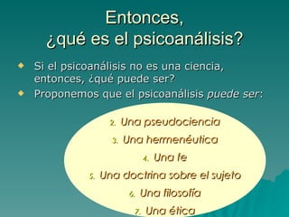 Entonces, ¿qué es el psicoanálisis? Si el psicoanálisis no es una ciencia, entonces, ¿qué puede ser?  Proponemos que el psicoanálisis  puede ser : Una pseudociencia Una hermenéutica Una fe Una doctrina sobre el sujeto Una filosofía Una ética 