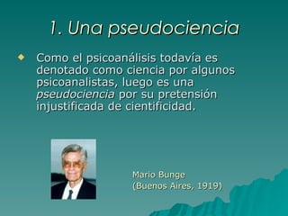 1. Una pseudociencia Como el psicoanálisis todavía es denotado como ciencia por algunos psicoanalistas, luego es una  pseudociencia  por su pretensión injustificada de cientificidad. Mario Bunge (Buenos Aires, 1919) 