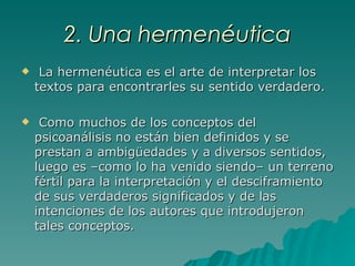 2. Una hermenéutica La hermenéutica es el arte de interpretar los textos para encontrarles su sentido verdadero. Como muchos de los conceptos del psicoanálisis no están bien definidos y se prestan a ambigüedades y a diversos sentidos, luego es –como lo ha venido siendo– un terreno fértil para la interpretación y el desciframiento de sus verdaderos significados y de las intenciones de los autores que introdujeron tales conceptos.   