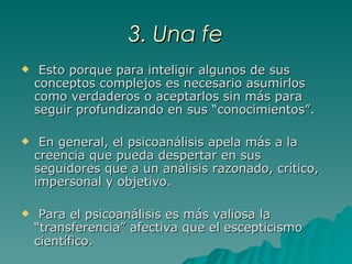 3. Una fe Esto porque para inteligir algunos de sus conceptos complejos es necesario asumirlos como verdaderos o aceptarlos sin más para seguir profundizando en sus “conocimientos”. En general, el psicoanálisis apela más a la creencia que pueda despertar en sus seguidores que a un análisis razonado, crítico, impersonal y objetivo.  Para el psicoanálisis es más valiosa la “transferencia” afectiva que el escepticismo científico.   