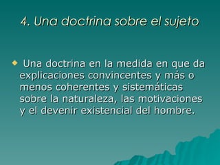 4. Una doctrina sobre el sujeto Una doctrina en la medida en que da explicaciones convincentes y más o menos coherentes y sistemáticas sobre la naturaleza, las motivaciones y el devenir existencial del hombre.   