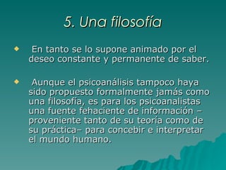 5. Una filosofía En tanto se lo supone animado por el deseo constante y permanente de saber. Aunque el psicoanálisis tampoco haya sido propuesto formalmente jamás como una filosofía, es para los psicoanalistas una fuente fehaciente de información –proveniente tanto de su teoría como de su práctica– para concebir e interpretar el mundo humano. 