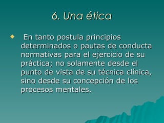 6. Una ética En tanto postula principios determinados o pautas de conducta normativas para el ejercicio de su práctica; no solamente desde el punto de vista de su técnica clínica, sino desde su concepción de los procesos mentales. 