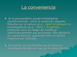 La conveniencia Si el psicoanálisis puede investigarse científicamente, como lo sostienen algunos filósofos de la ciencia  (p.e.,  Adolf Grünbaum )   e investigadores  (p.e.,  Hans J. Eysenck ), entonces corre el riesgo de modificar significativamente sus principios. Ello afectaría su cuerpo teórico, pudiendo éste en última instancia ser refutado. De hecho, varios filósofos de la ciencia e investigadores opinan que ya ha sido refutado. 