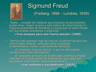 Sigmund Freud   (Freiberg, 1856 – Londres, 1939): ” Nadie... excepto los médicos que practican el psicoanálisis, puede tener ningún acceso a esta esfera de conocimiento ni ninguna posibilidad de formarse un juicio que no esté influido por sus propias aversiones y prejuicios .” «Tres ensayos para una Teoría sexual» (1905) ” Hemos oído expresar más de una vez la opinión de que una ciencia debe hallarse  edificada sobre conceptos fundamentales, claros y precisamente definidos.  En realidad, ninguna ciencia, ni aun la más exacta, comienza por tales definiciones.  El verdadero principio de la actividad científica consiste más bien en la descripción de fenómenos, que luego son agrupados, ordenados y relacionados entre sí.” «Los instintos y sus destinos» (1915) 
