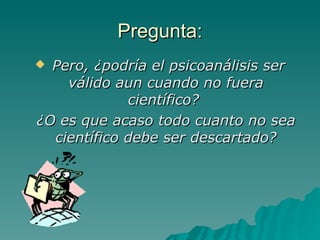 Pregunta: Pero, ¿podría el psicoanálisis ser válido aun cuando no fuera científico?  ¿O es que acaso todo cuanto no sea científico debe ser descartado? 