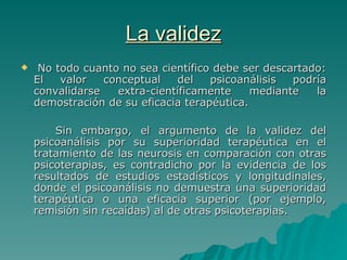 La validez No todo cuanto no sea científico debe ser descartado: El valor conceptual del psicoanálisis podría convalidarse extra-científicamente mediante la demostración de su eficacia terapéutica.  Sin embargo, el argumento de la validez del psicoanálisis por su superioridad terapéutica en el tratamiento de las neurosis en comparación con otras psicoterapias, es contradicho por la evidencia de los resultados de estudios estadísticos y longitudinales, donde el psicoanálisis no demuestra una superioridad terapéutica o una eficacia superior (por ejemplo, remisión sin recaídas) al de otras psicoterapias.  