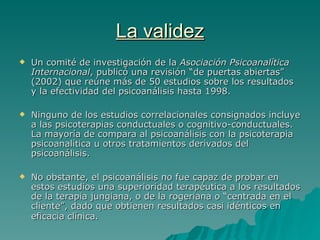 La validez Un comité de investigación de la  Asociación Psicoanalítica Internacional , publicó una revisión “de puertas abiertas” (2002) que reúne más de 50 estudios sobre los resultados y la efectividad del psicoanálisis hasta 1998. Ninguno de los estudios correlacionales consignados incluye a las psicoterapias conductuales o cognitivo-conductuales. La mayoría de compara al psicoanálisis con la psicoterapia psicoanalítica u otros tratamientos derivados del psicoanálisis. No obstante, el psicoanálisis no fue capaz de probar en estos estudios una superioridad terapéutica a los resultados de la terapia jungiana, o de la rogeriana o “centrada en el cliente”, dado que obtienen resultados casi idénticos en eficacia clínica.   