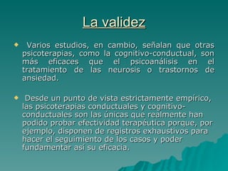 La validez Varios estudios, en cambio, señalan que otras psicoterapias, como la cognitivo-conductual, son más eficaces que el psicoanálisis en el tratamiento de las neurosis o trastornos de ansiedad. Desde un punto de vista estrictamente empírico, las psicoterapias conductuales y cognitivo-conductuales son las únicas que realmente han podido probar efectividad terapéutica porque, por ejemplo, disponen de registros exhaustivos para hacer el seguimiento de los casos y poder fundamentar así su eficacia.  