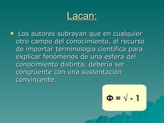 Lacan: Los autores subrayan que en cualquier otro campo del conocimiento, el recurso de importar terminología científica para explicar fenómenos de una esfera del conocimiento distinta, debería ser congruente con una sustentación convincente . Φ = √ - 1   