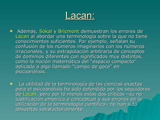 Lacan: Además,  Sokal  y  Bricmont  demuestran los errores de  Lacan  al abordar una terminología sobre la que no tiene conocimientos suficientes. Por ejemplo, señalan su confusión de los números imaginarios con los números irracionales, y su extrapolación arbitraria de conceptos de dominios diferentes con significados muy distintos, como la noción matemática del “espacio compacto” aplicada a algo llamado “campo de goce” en psicoanálisis. La utilidad de la terminología de las ciencias exactas para el psicoanálisis ha sido defendida por los seguidores de  Lacan , pero por lo menos estas dos críticas –su no justificación empírica o conceptual y sus errores en la utilización de la terminología  científica – no han sido absueltas satisfactoriamente. 