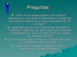 Preguntas: ¿Pero no es acaso asumir una actitud positivista y una postura dogmática el sostener que sólo la ciencia es la única tributaria de “la verdad”? ¿Además, no son los criterios de “verdad” o “realidad” relativos; es decir que hay verdades y realidades que sólo cuentan para un sujeto, de manera íntima? ¿O hay acaso algo como una “verdad absoluta” o completamente “objetiva”?  ¿Qué es puramente “objetivo”, sin la intervención de algún sujeto?   