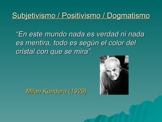 Subjetivismo / Positivismo / Dogmatismo “ En este mundo nada es verdad ni nada es mentira, todo es según el color del cristal con que se mira”.  Milan Kundera (1929) 